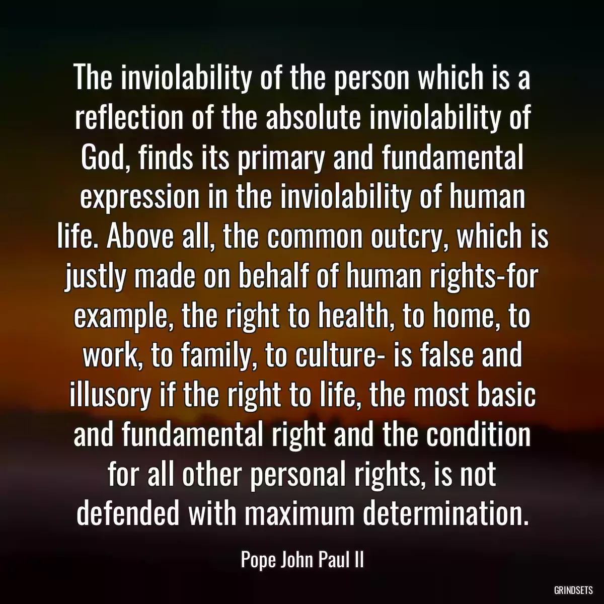 The inviolability of the person which is a reflection of the absolute inviolability of God, finds its primary and fundamental expression in the inviolability of human life. Above all, the common outcry, which is justly made on behalf of human rights-for example, the right to health, to home, to work, to family, to culture- is false and illusory if the right to life, the most basic and fundamental right and the condition for all other personal rights, is not defended with maximum determination.