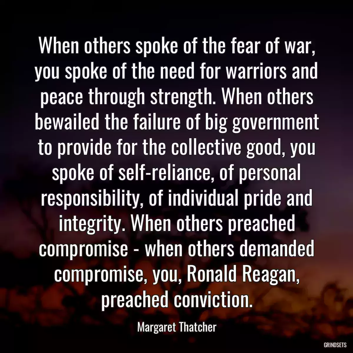 When others spoke of the fear of war, you spoke of the need for warriors and peace through strength. When others bewailed the failure of big government to provide for the collective good, you spoke of self-reliance, of personal responsibility, of individual pride and integrity. When others preached compromise - when others demanded compromise, you, Ronald Reagan, preached conviction.