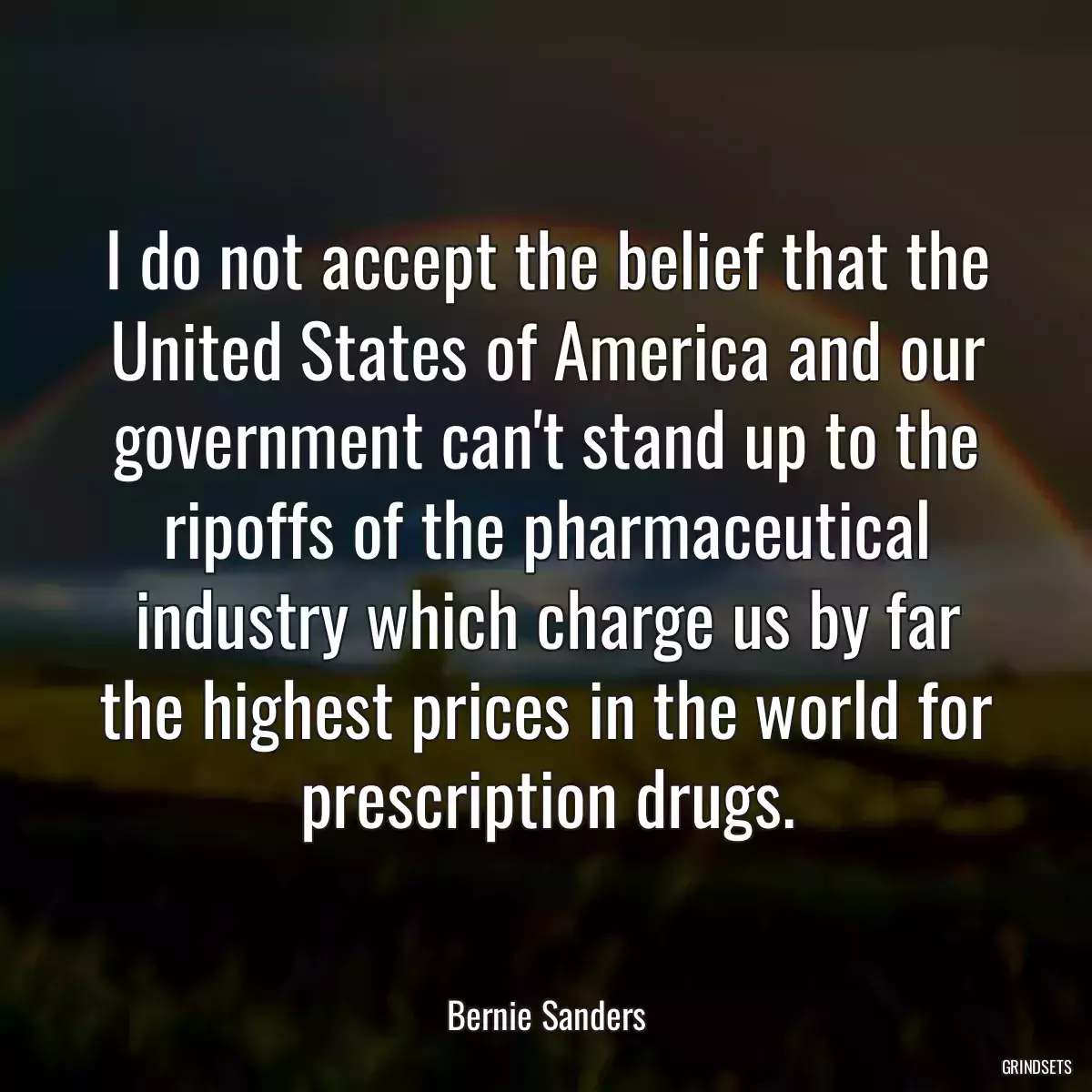 I do not accept the belief that the United States of America and our government can\'t stand up to the ripoffs of the pharmaceutical industry which charge us by far the highest prices in the world for prescription drugs.