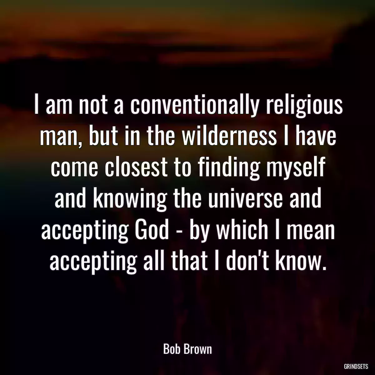 I am not a conventionally religious man, but in the wilderness I have come closest to finding myself and knowing the universe and accepting God - by which I mean accepting all that I don\'t know.