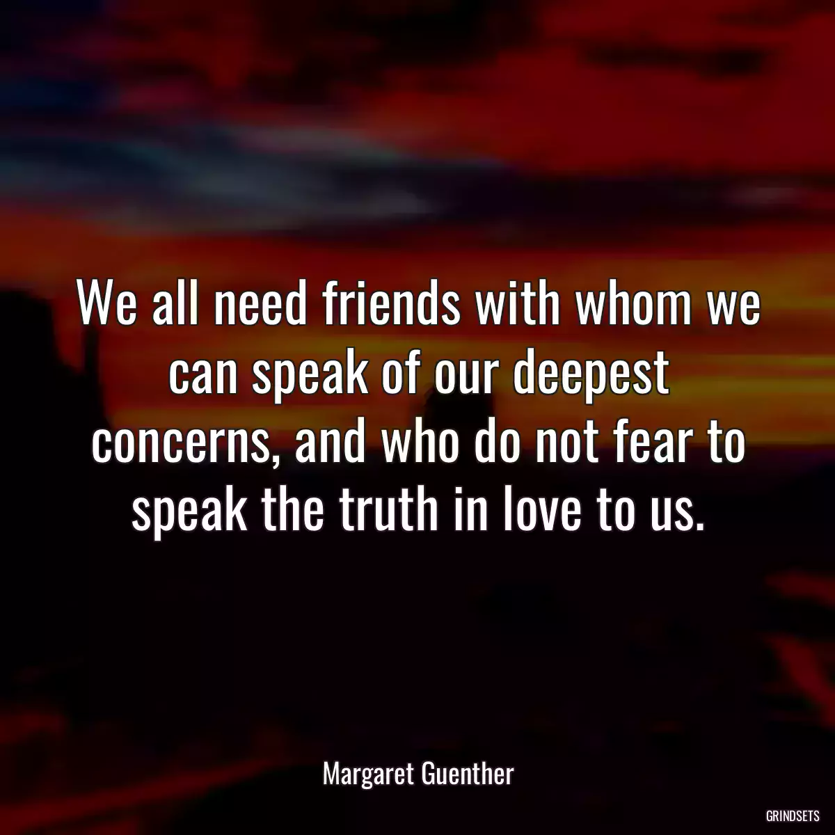 We all need friends with whom we can speak of our deepest concerns, and who do not fear to speak the truth in love to us.