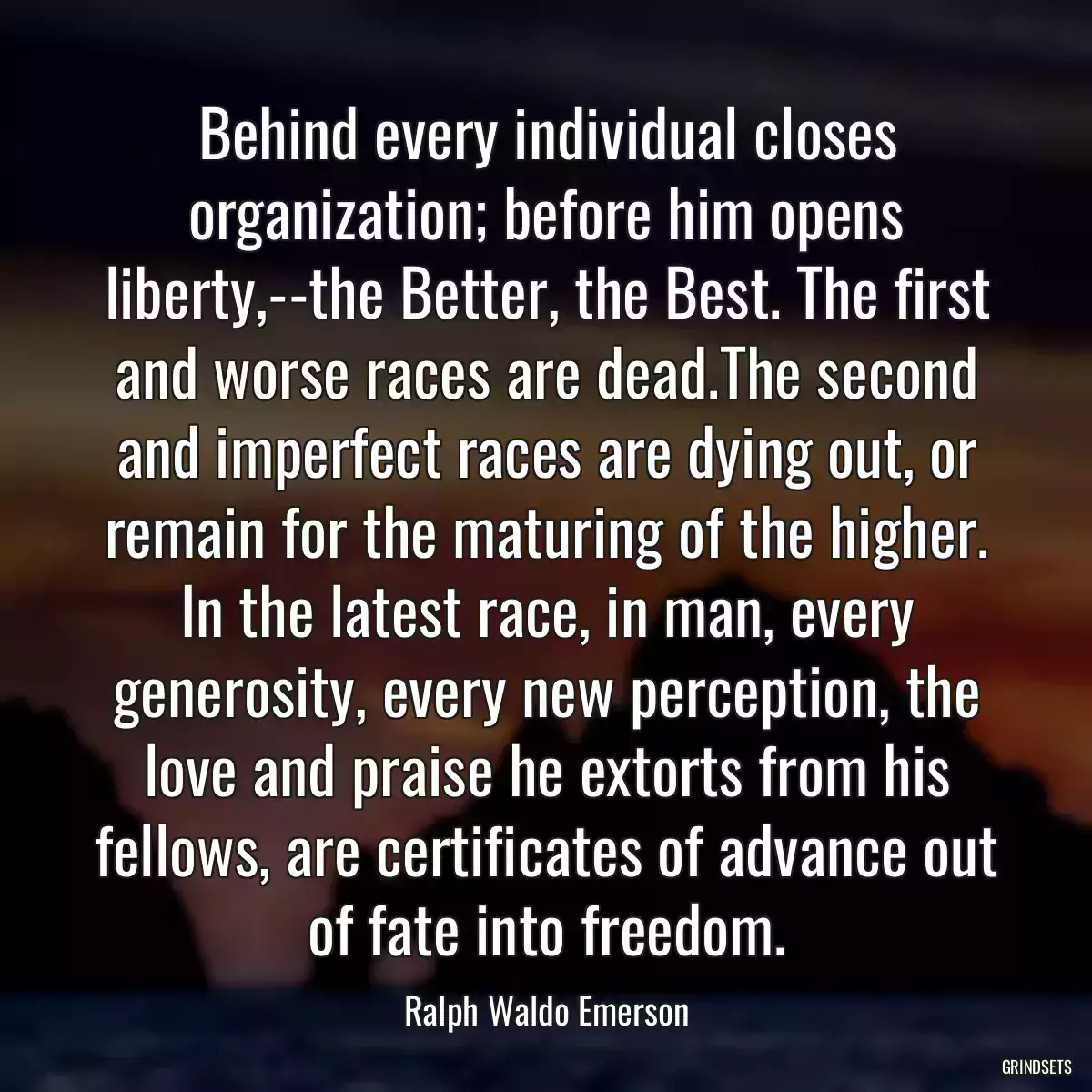 Behind every individual closes organization; before him opens liberty,--the Better, the Best. The first and worse races are dead.The second and imperfect races are dying out, or remain for the maturing of the higher. In the latest race, in man, every generosity, every new perception, the love and praise he extorts from his fellows, are certificates of advance out of fate into freedom.