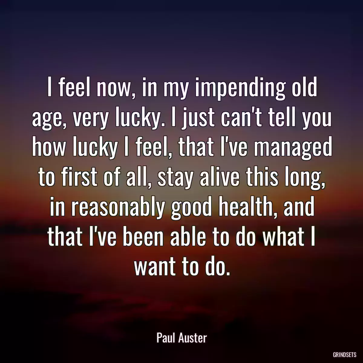 I feel now, in my impending old age, very lucky. I just can\'t tell you how lucky I feel, that I\'ve managed to first of all, stay alive this long, in reasonably good health, and that I\'ve been able to do what I want to do.