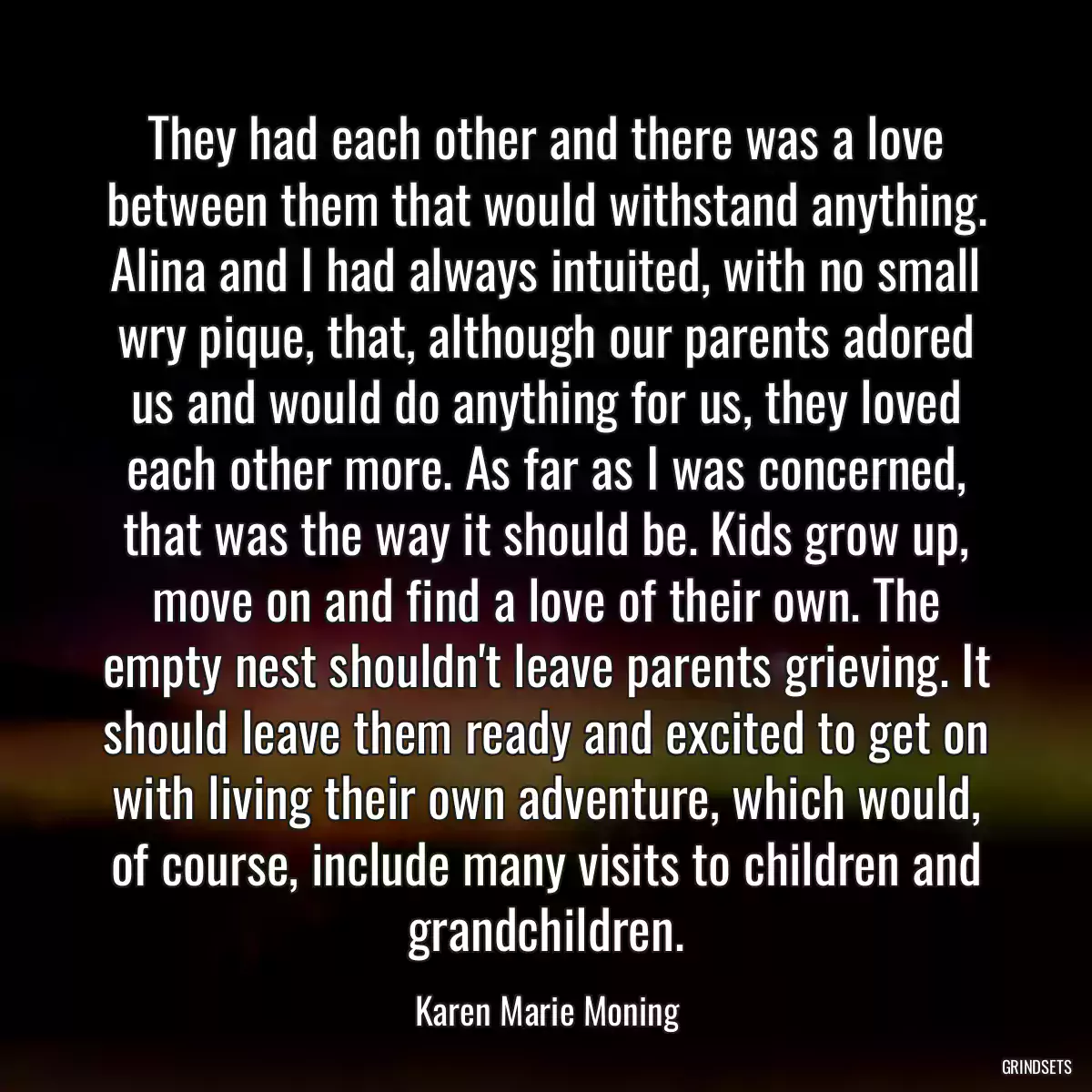 They had each other and there was a love between them that would withstand anything. Alina and I had always intuited, with no small wry pique, that, although our parents adored us and would do anything for us, they loved each other more. As far as I was concerned, that was the way it should be. Kids grow up, move on and find a love of their own. The empty nest shouldn\'t leave parents grieving. It should leave them ready and excited to get on with living their own adventure, which would, of course, include many visits to children and grandchildren.