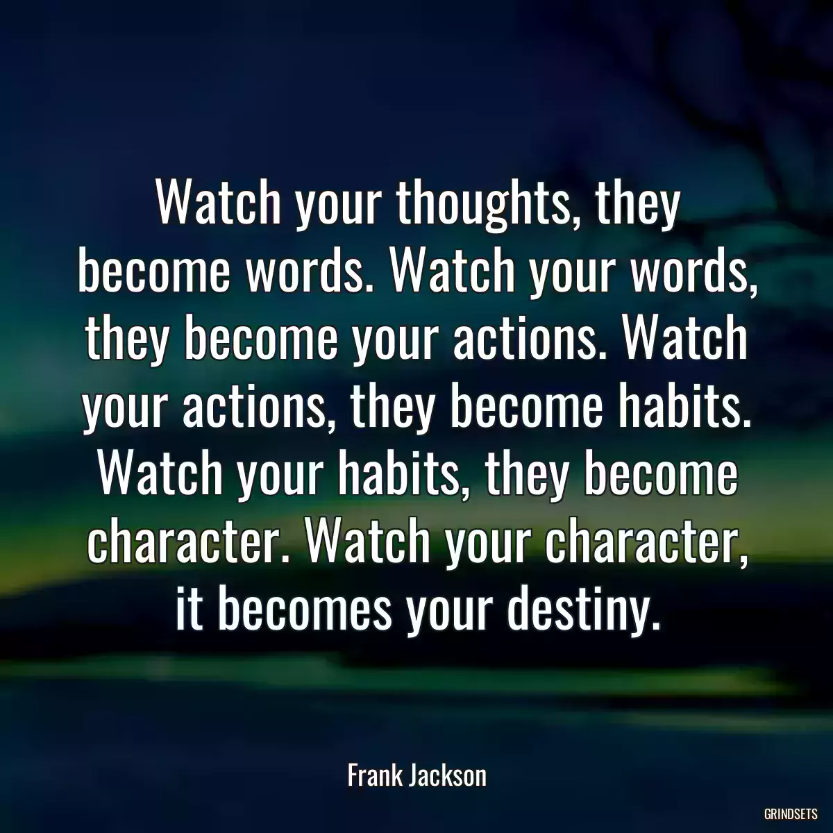 Watch your thoughts, they become words. Watch your words, they become your actions. Watch your actions, they become habits. Watch your habits, they become character. Watch your character, it becomes your destiny.