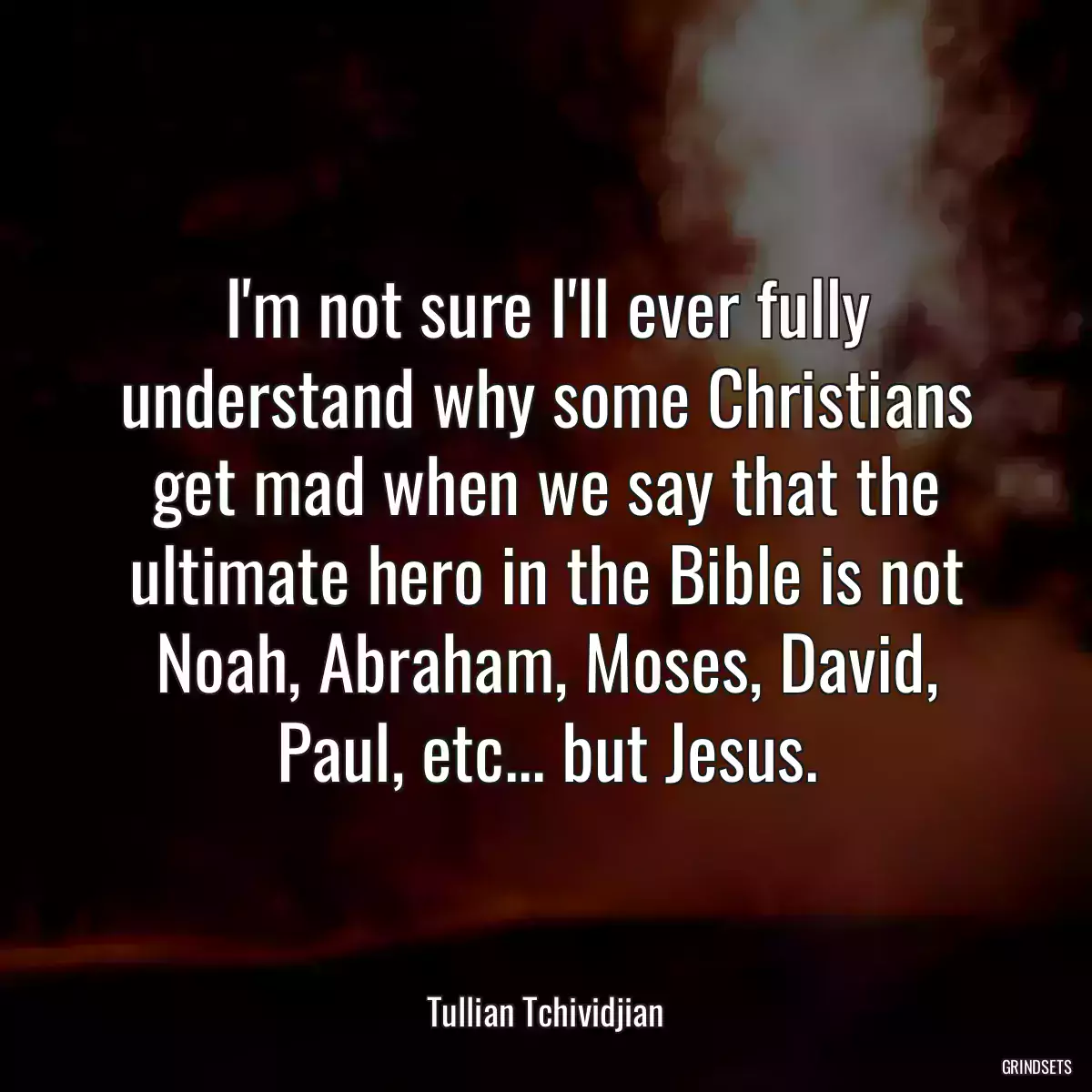 I\'m not sure I\'ll ever fully understand why some Christians get mad when we say that the ultimate hero in the Bible is not Noah, Abraham, Moses, David, Paul, etc... but Jesus.