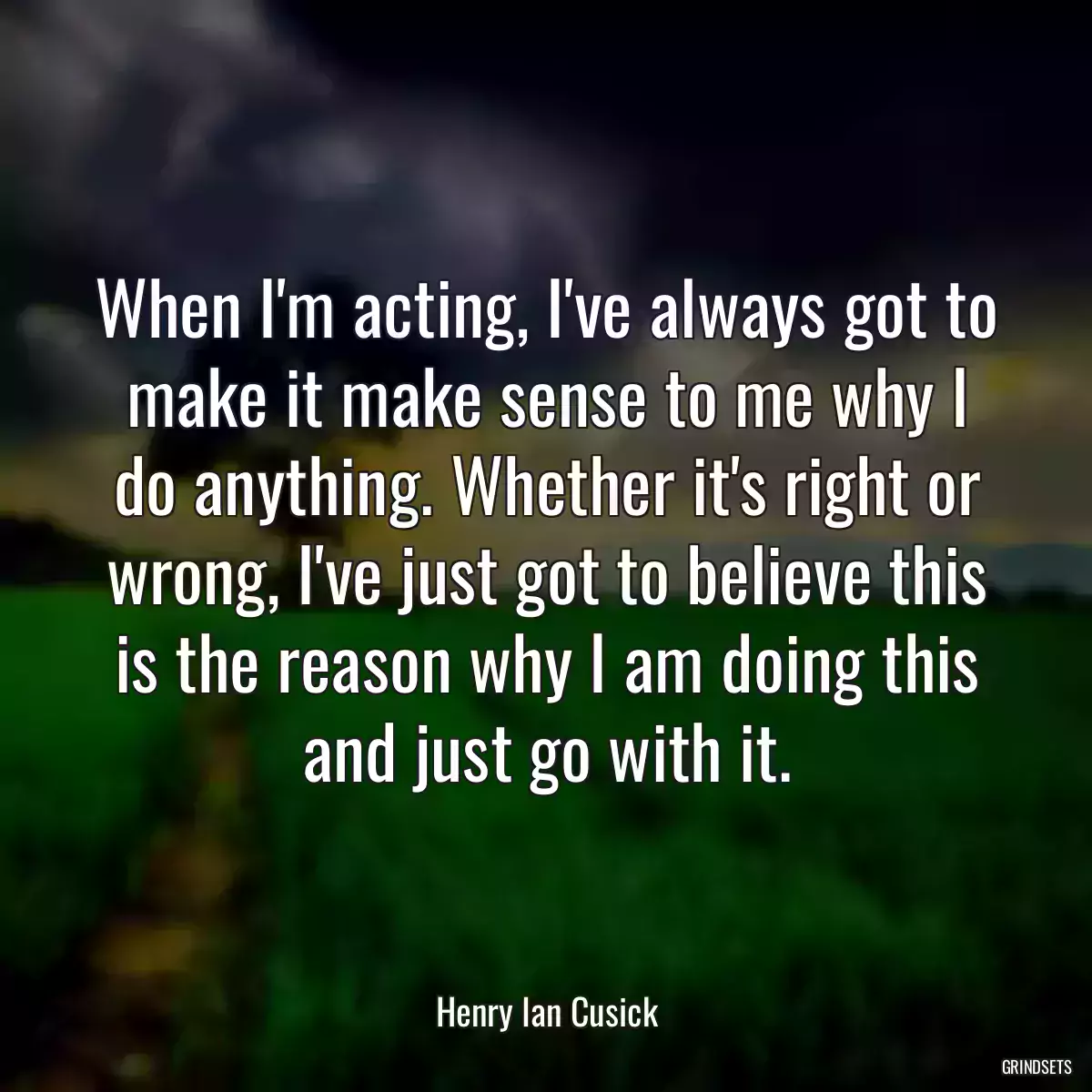 When I\'m acting, I\'ve always got to make it make sense to me why I do anything. Whether it\'s right or wrong, I\'ve just got to believe this is the reason why I am doing this and just go with it.