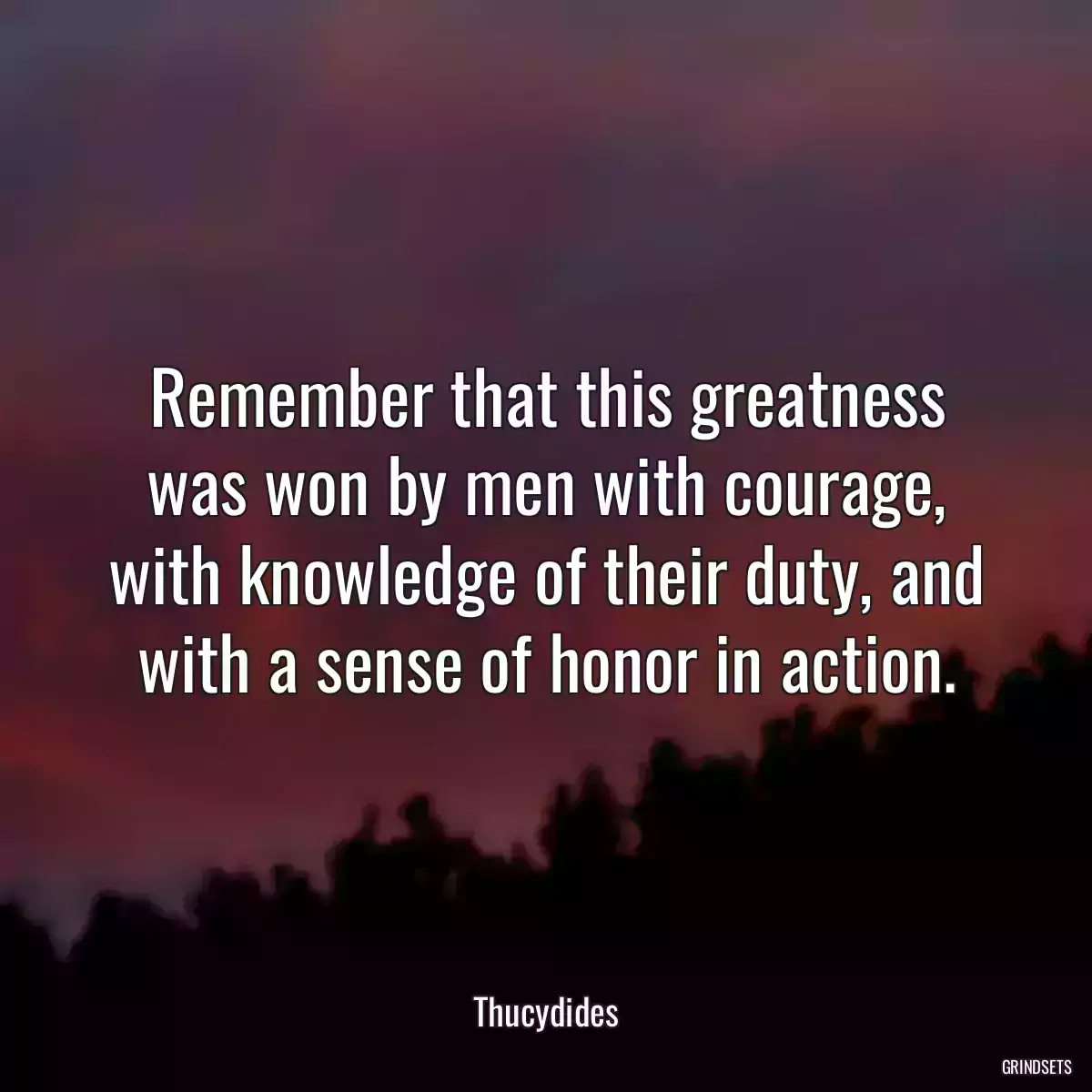 Remember that this greatness was won by men with courage, with knowledge of their duty, and with a sense of honor in action.