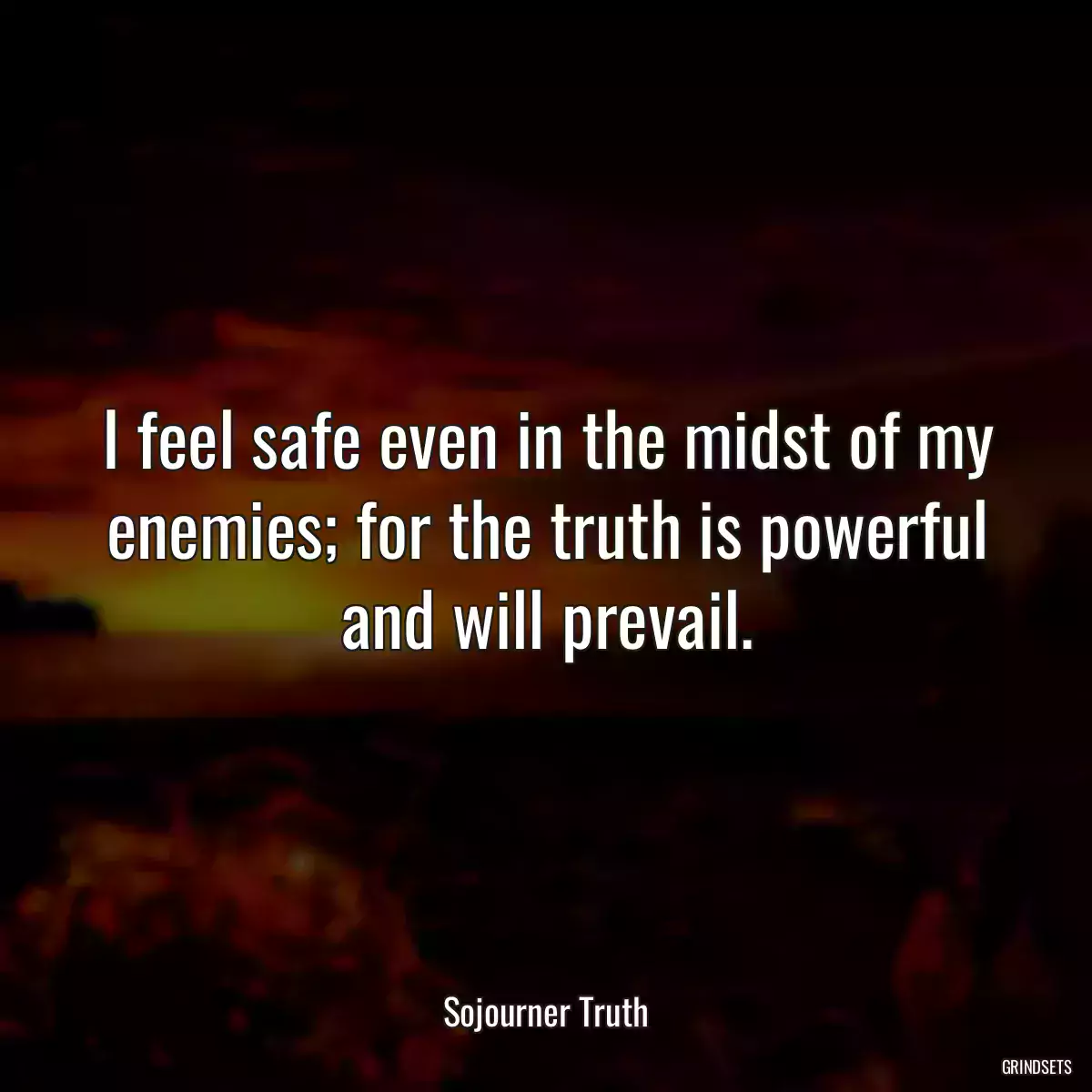 I feel safe even in the midst of my enemies; for the truth is powerful and will prevail.