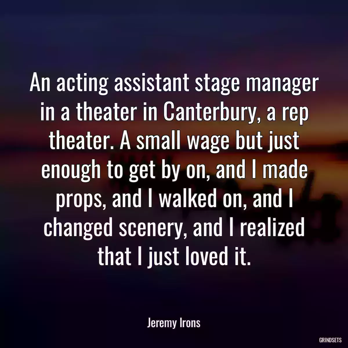 An acting assistant stage manager in a theater in Canterbury, a rep theater. A small wage but just enough to get by on, and I made props, and I walked on, and I changed scenery, and I realized that I just loved it.