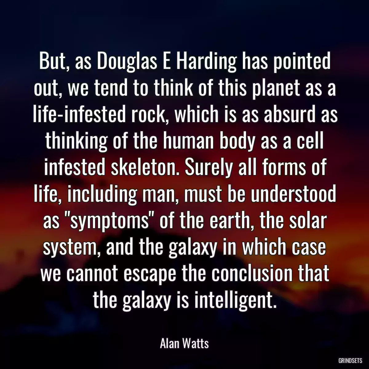 But, as Douglas E Harding has pointed out, we tend to think of this planet as a life-infested rock, which is as absurd as thinking of the human body as a cell infested skeleton. Surely all forms of life, including man, must be understood as \