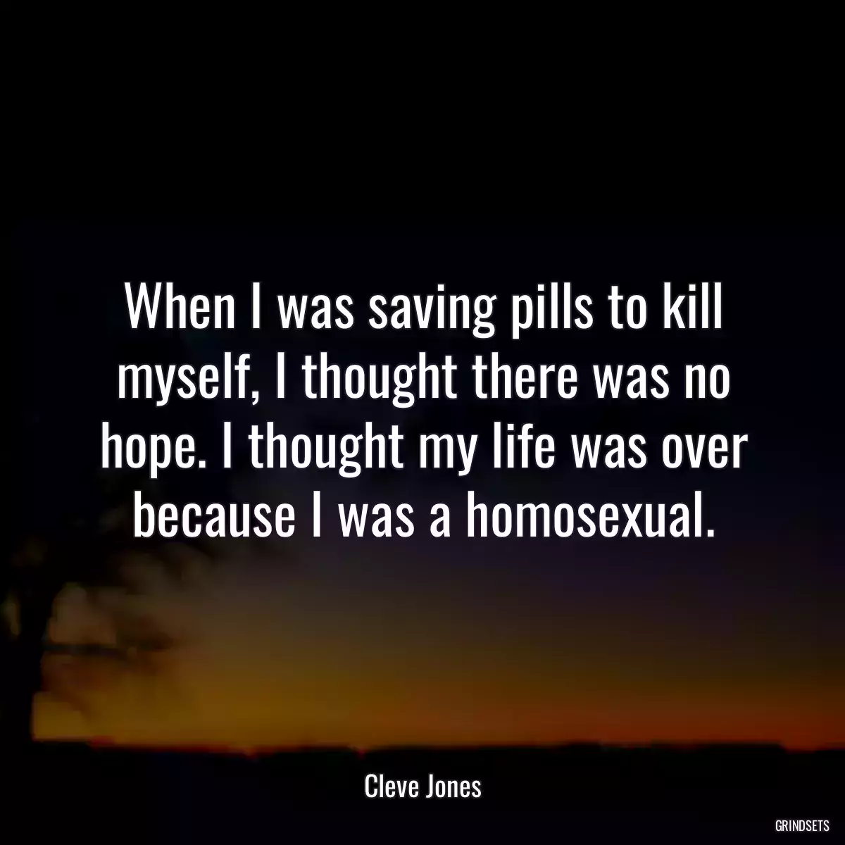 When I was saving pills to kill myself, I thought there was no hope. I thought my life was over because I was a homosexual.