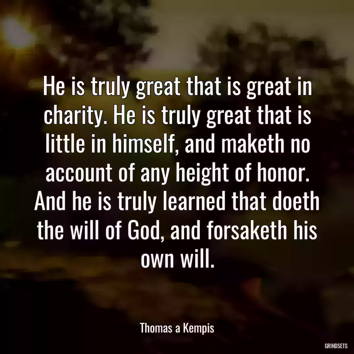 He is truly great that is great in charity. He is truly great that is little in himself, and maketh no account of any height of honor. And he is truly learned that doeth the will of God, and forsaketh his own will.