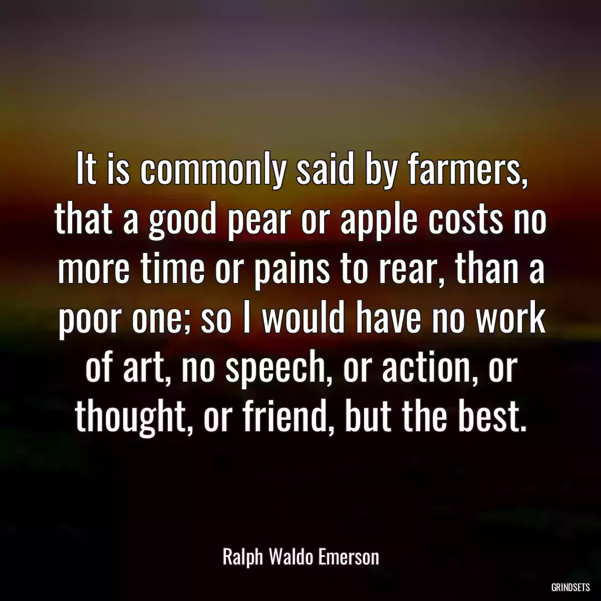 It is commonly said by farmers, that a good pear or apple costs no more time or pains to rear, than a poor one; so I would have no work of art, no speech, or action, or thought, or friend, but the best.