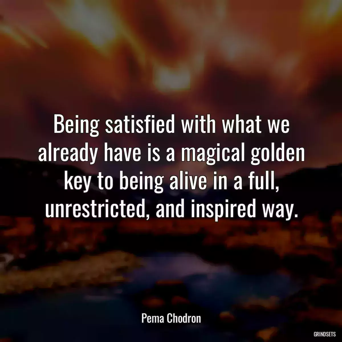 Being satisfied with what we already have is a magical golden key to being alive in a full, unrestricted, and inspired way.