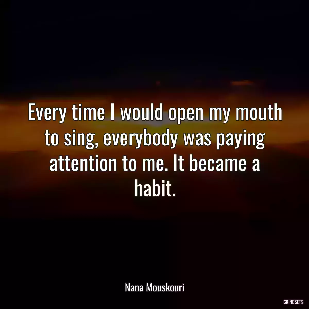 Every time I would open my mouth to sing, everybody was paying attention to me. It became a habit.