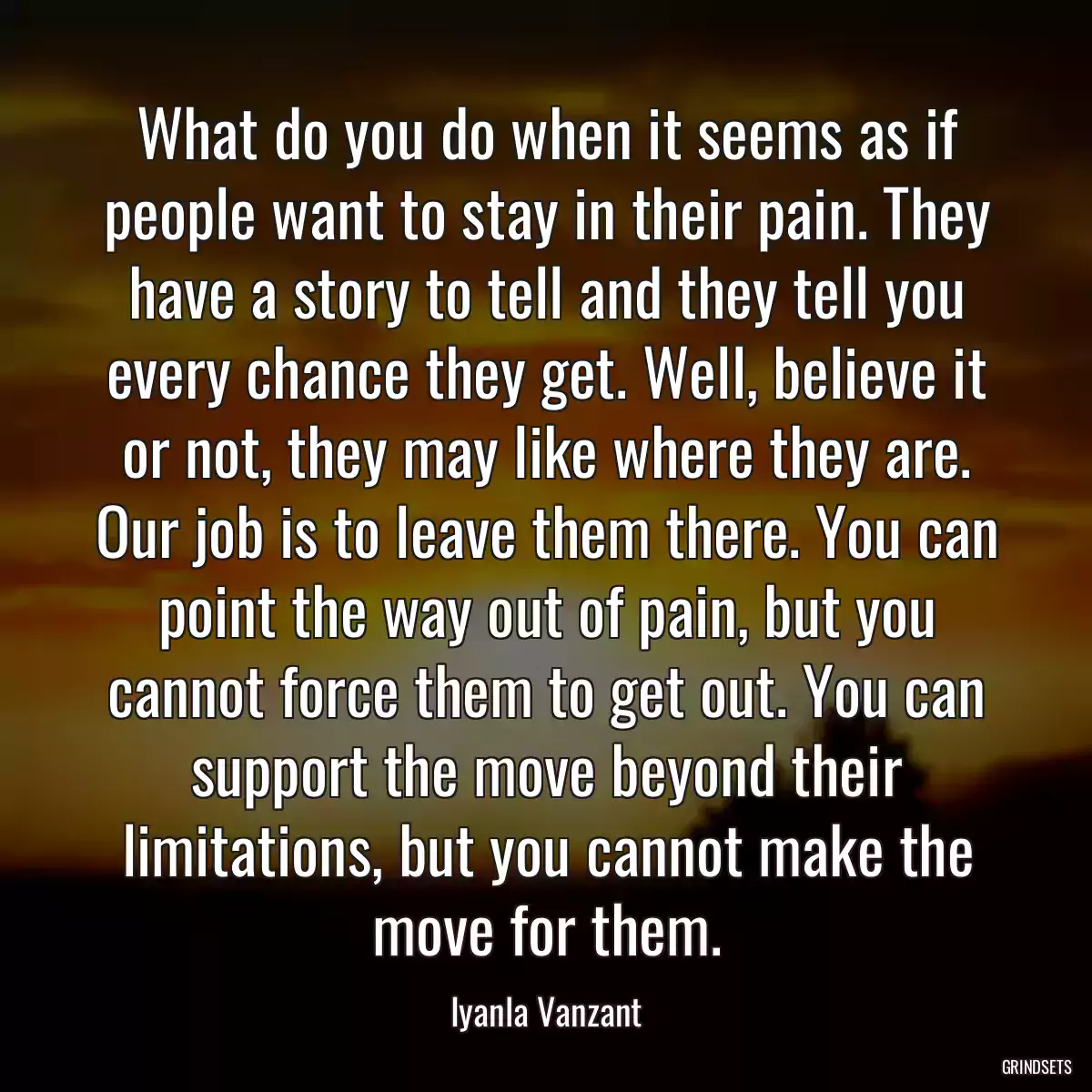 What do you do when it seems as if people want to stay in their pain. They have a story to tell and they tell you every chance they get. Well, believe it or not, they may like where they are. Our job is to leave them there. You can point the way out of pain, but you cannot force them to get out. You can support the move beyond their limitations, but you cannot make the move for them.