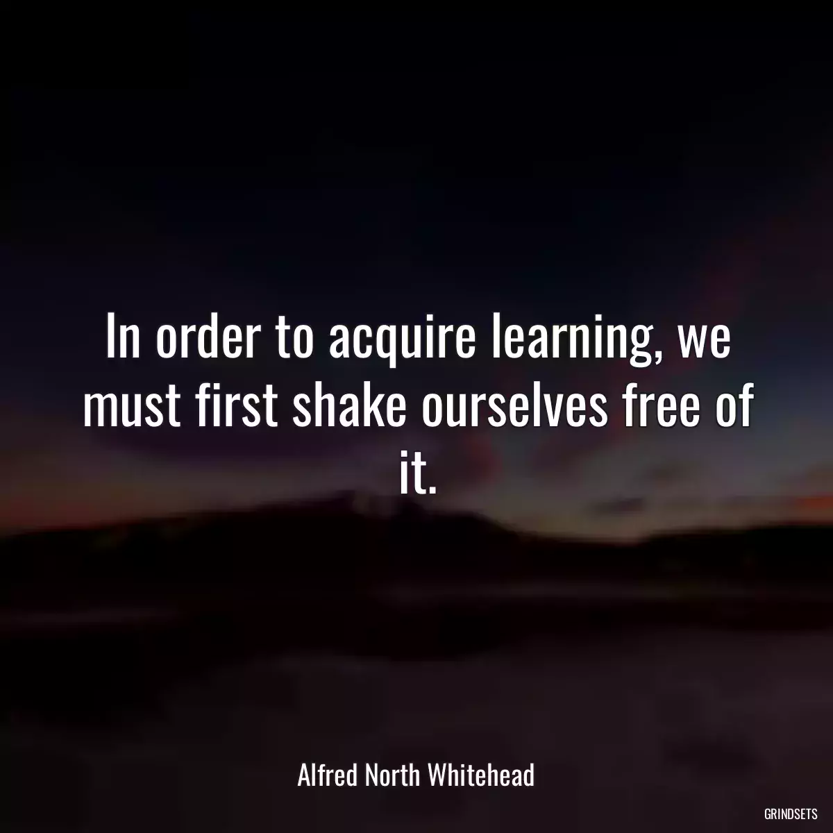 In order to acquire learning, we must first shake ourselves free of it.