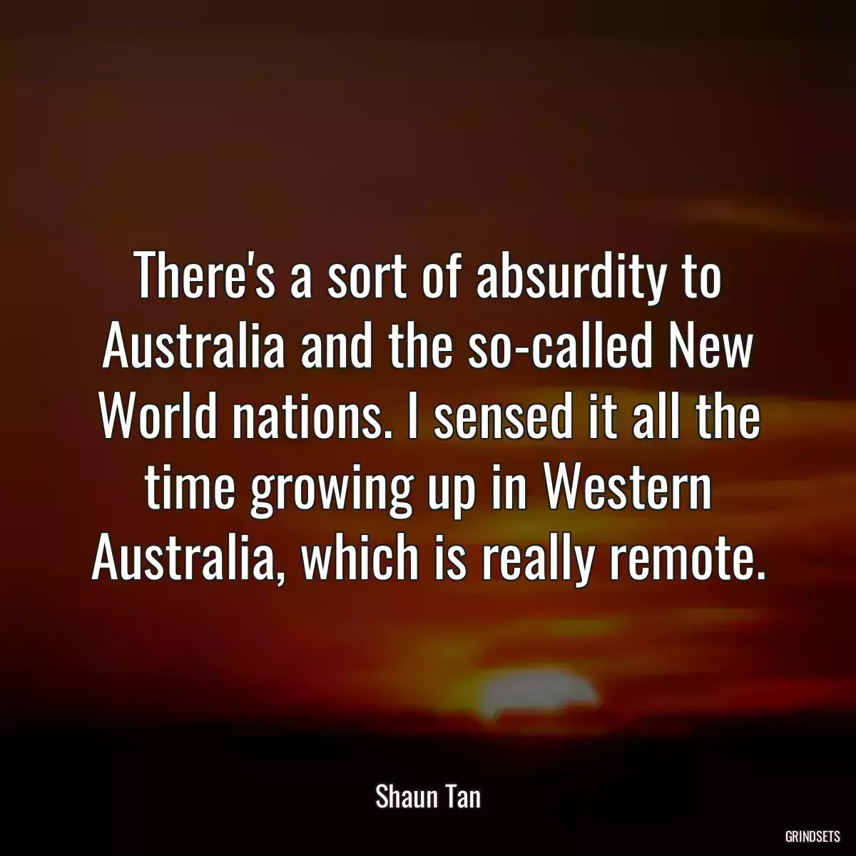 There\'s a sort of absurdity to Australia and the so-called New World nations. I sensed it all the time growing up in Western Australia, which is really remote.