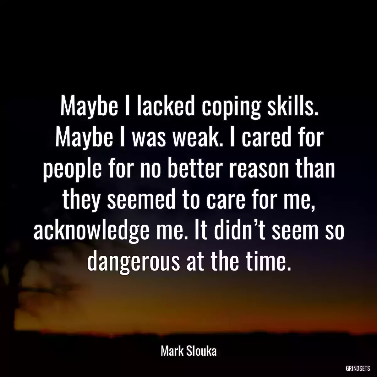 Maybe I lacked coping skills. Maybe I was weak. I cared for people for no better reason than they seemed to care for me, acknowledge me. It didn’t seem so dangerous at the time.