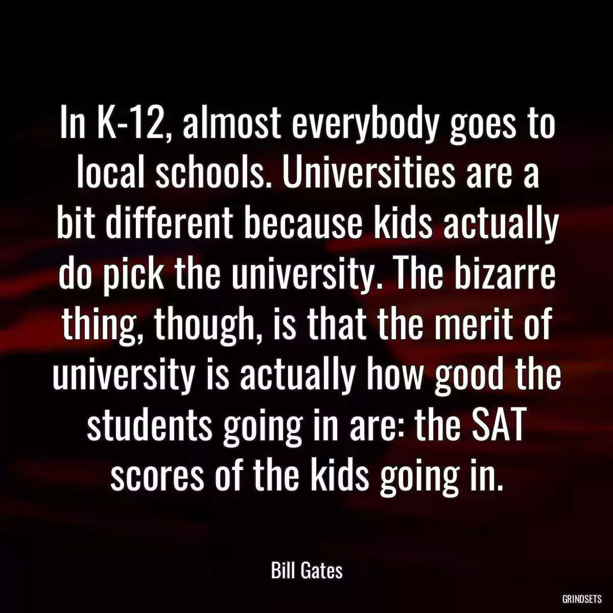 In K-12, almost everybody goes to local schools. Universities are a bit different because kids actually do pick the university. The bizarre thing, though, is that the merit of university is actually how good the students going in are: the SAT scores of the kids going in.