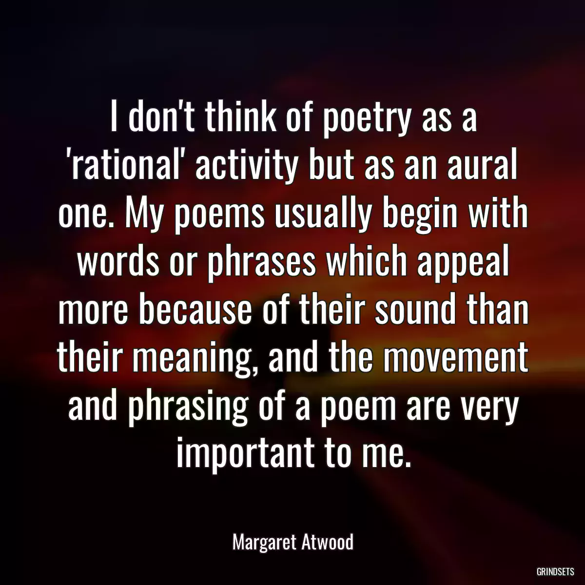 I don\'t think of poetry as a \'rational\' activity but as an aural one. My poems usually begin with words or phrases which appeal more because of their sound than their meaning, and the movement and phrasing of a poem are very important to me.