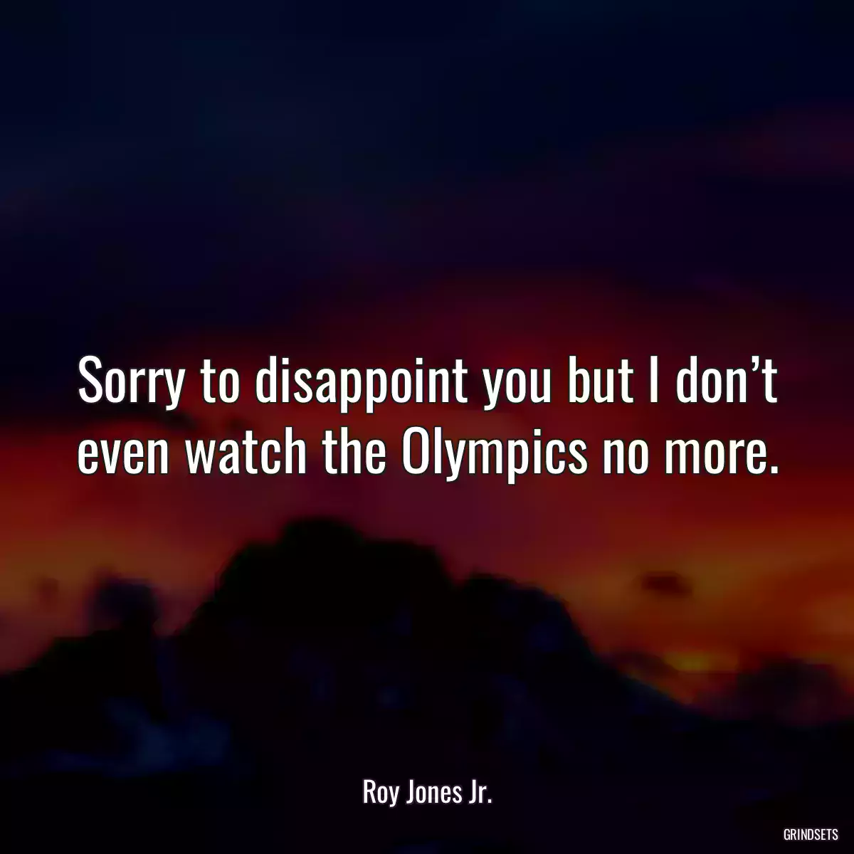 Sorry to disappoint you but I don’t even watch the Olympics no more.