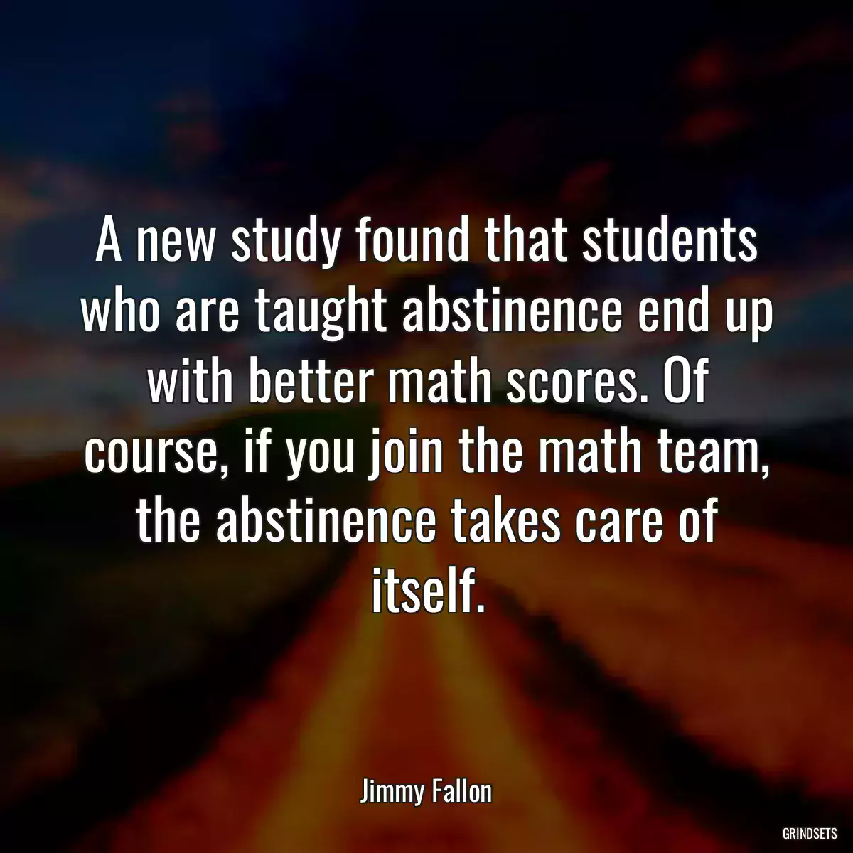 A new study found that students who are taught abstinence end up with better math scores. Of course, if you join the math team, the abstinence takes care of itself.