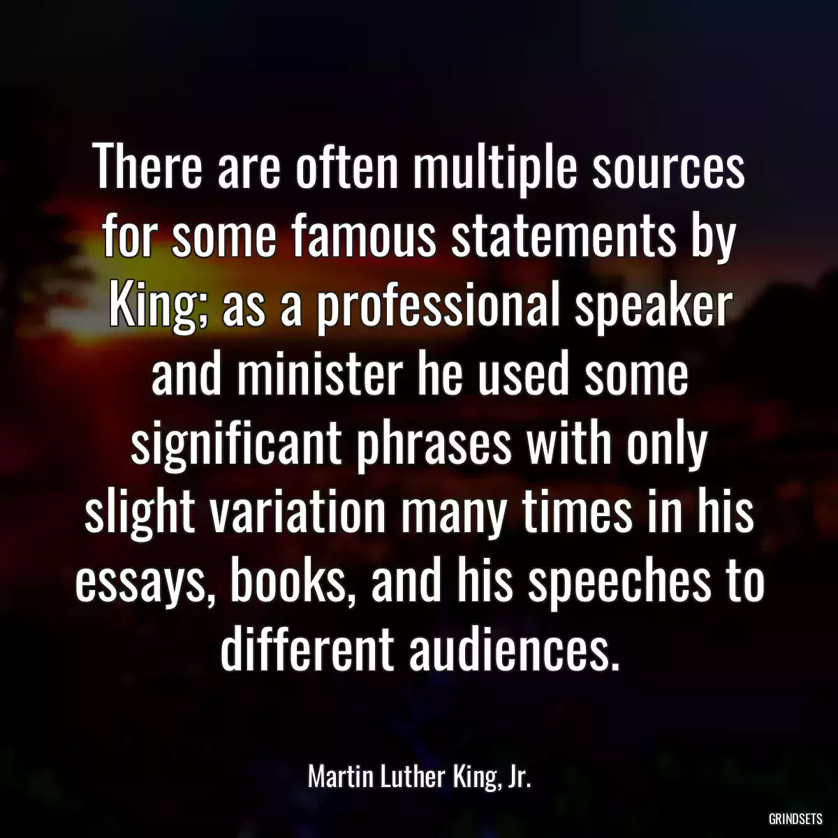 There are often multiple sources for some famous statements by King; as a professional speaker and minister he used some significant phrases with only slight variation many times in his
essays, books, and his speeches to different audiences.