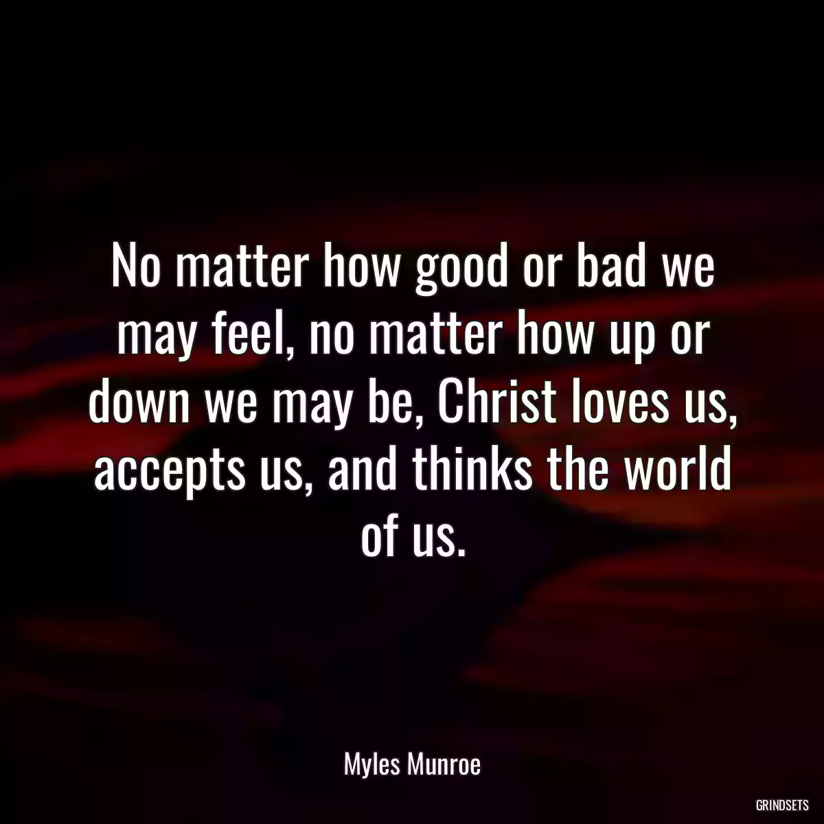 No matter how good or bad we may feel, no matter how up or down we may be, Christ loves us, accepts us, and thinks the world of us.