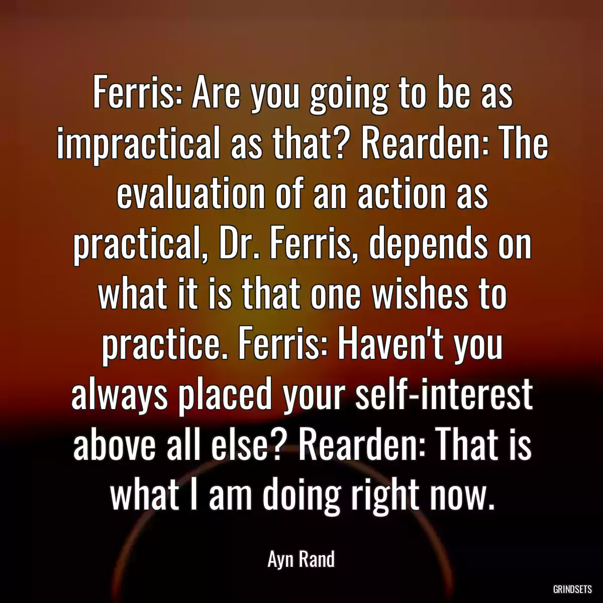 Ferris: Are you going to be as impractical as that? Rearden: The evaluation of an action as practical, Dr. Ferris, depends on what it is that one wishes to practice. Ferris: Haven\'t you always placed your self-interest above all else? Rearden: That is what I am doing right now.