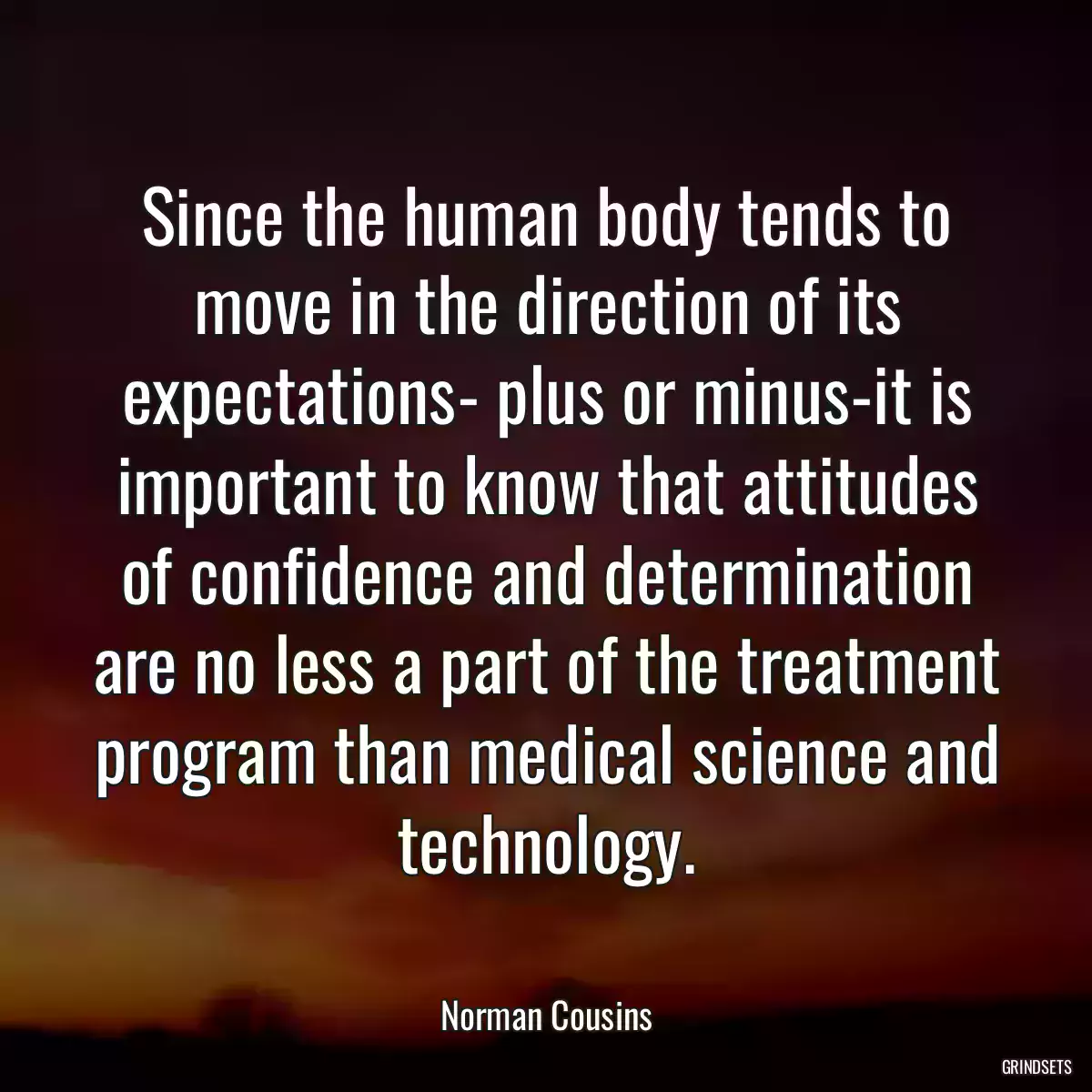 Since the human body tends to move in the direction of its expectations- plus or minus-it is important to know that attitudes of confidence and determination are no less a part of the treatment program than medical science and technology.