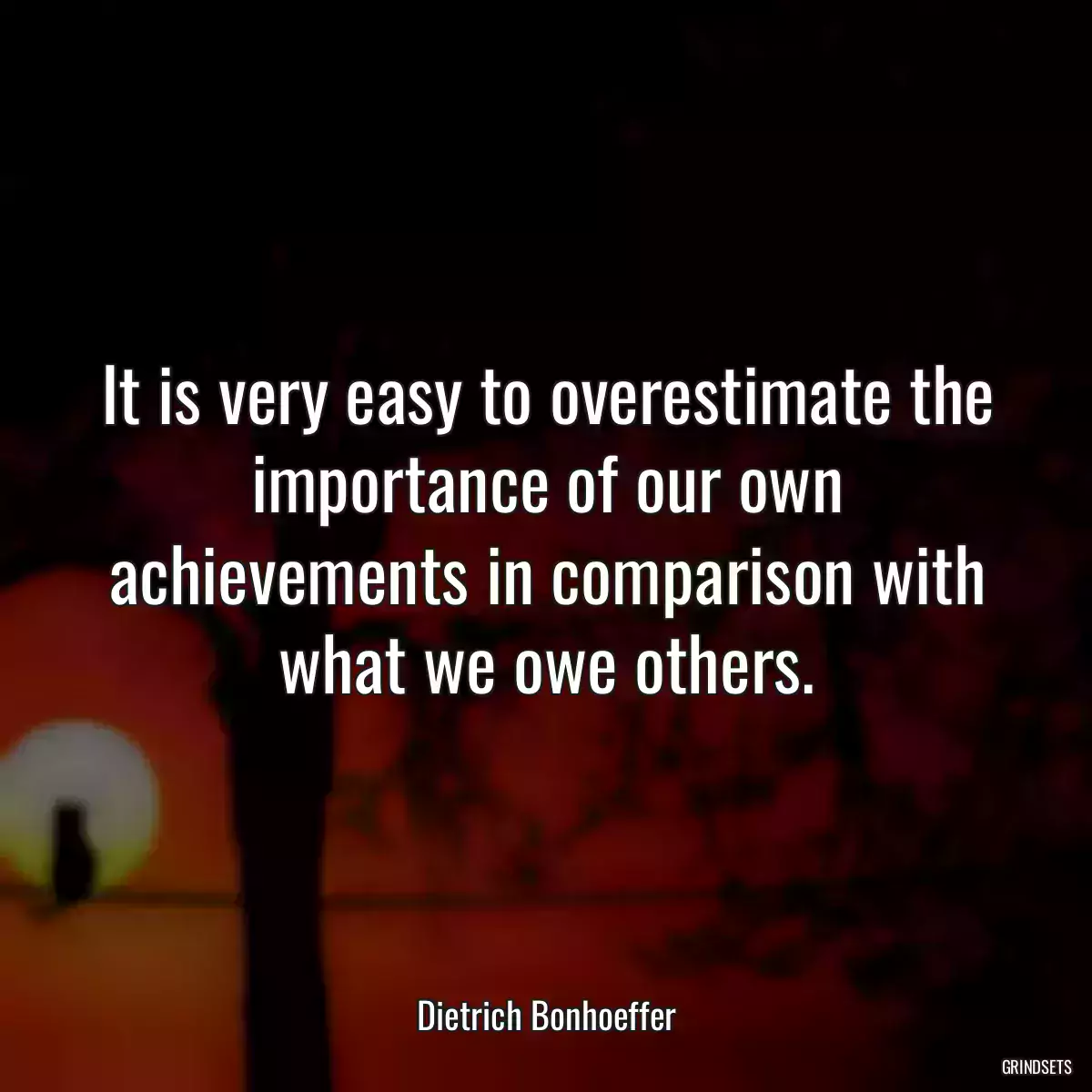 It is very easy to overestimate the importance of our own achievements in comparison with what we owe others.