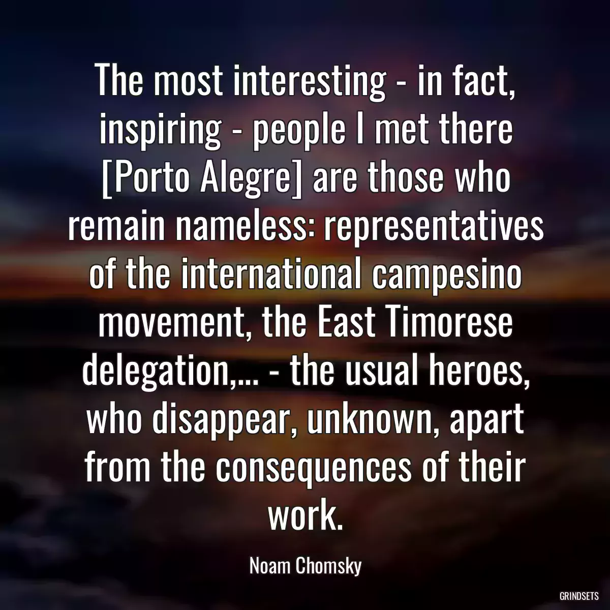 The most interesting - in fact, inspiring - people I met there [Porto Alegre] are those who remain nameless: representatives of the international campesino movement, the East Timorese delegation,... - the usual heroes, who disappear, unknown, apart from the consequences of their work.