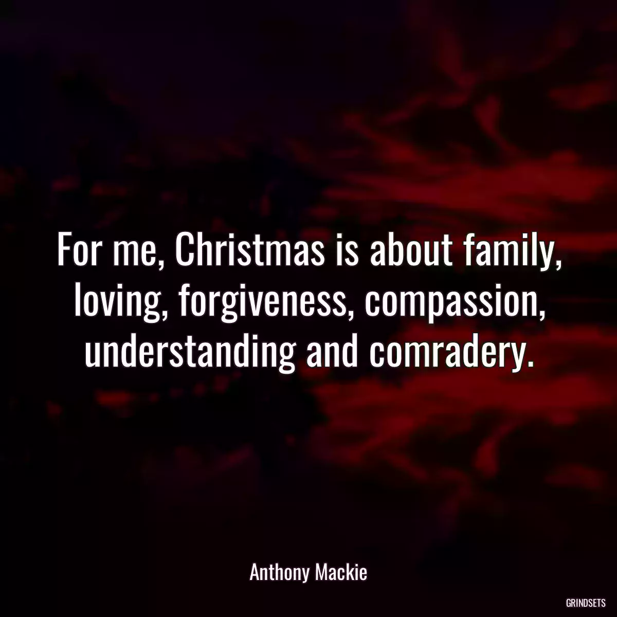 For me, Christmas is about family, loving, forgiveness, compassion, understanding and comradery.