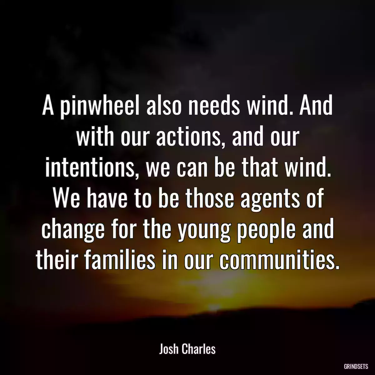 A pinwheel also needs wind. And with our actions, and our intentions, we can be that wind. We have to be those agents of change for the young people and their families in our communities.