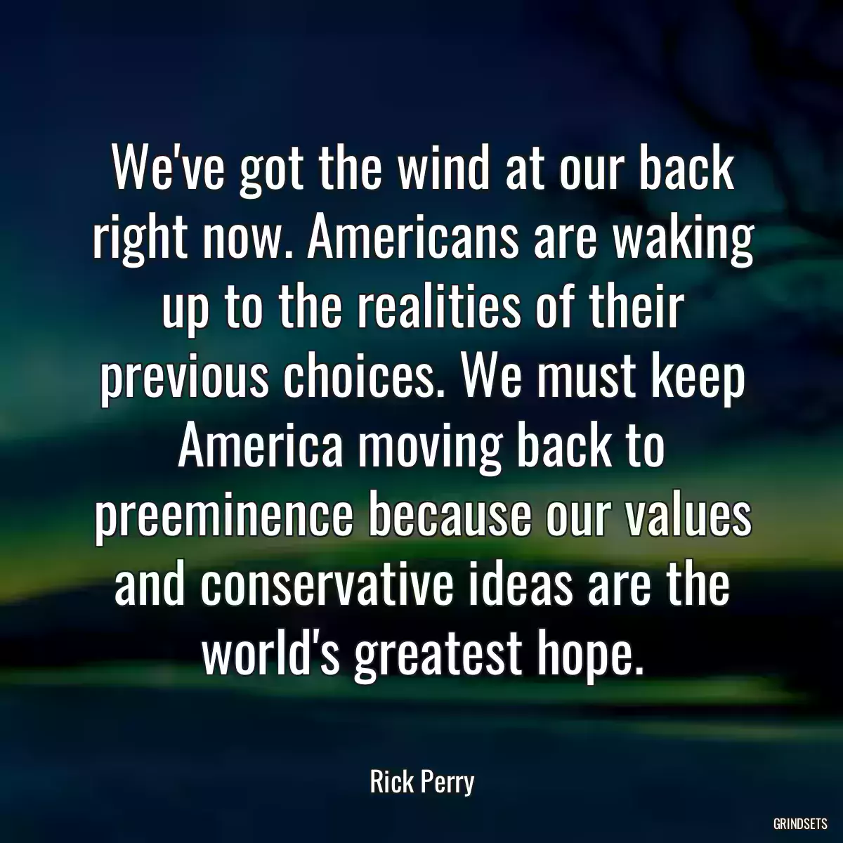 We\'ve got the wind at our back right now. Americans are waking up to the realities of their previous choices. We must keep America moving back to preeminence because our values and conservative ideas are the world\'s greatest hope.