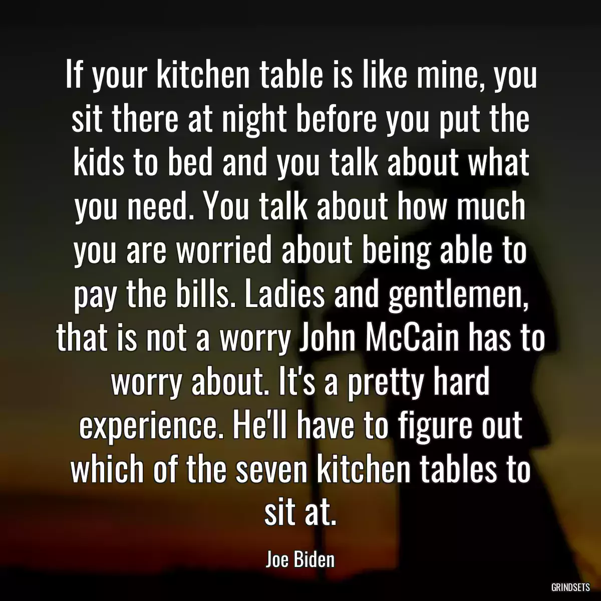 If your kitchen table is like mine, you sit there at night before you put the kids to bed and you talk about what you need. You talk about how much you are worried about being able to pay the bills. Ladies and gentlemen, that is not a worry John McCain has to worry about. It\'s a pretty hard experience. He\'ll have to figure out which of the seven kitchen tables to sit at.