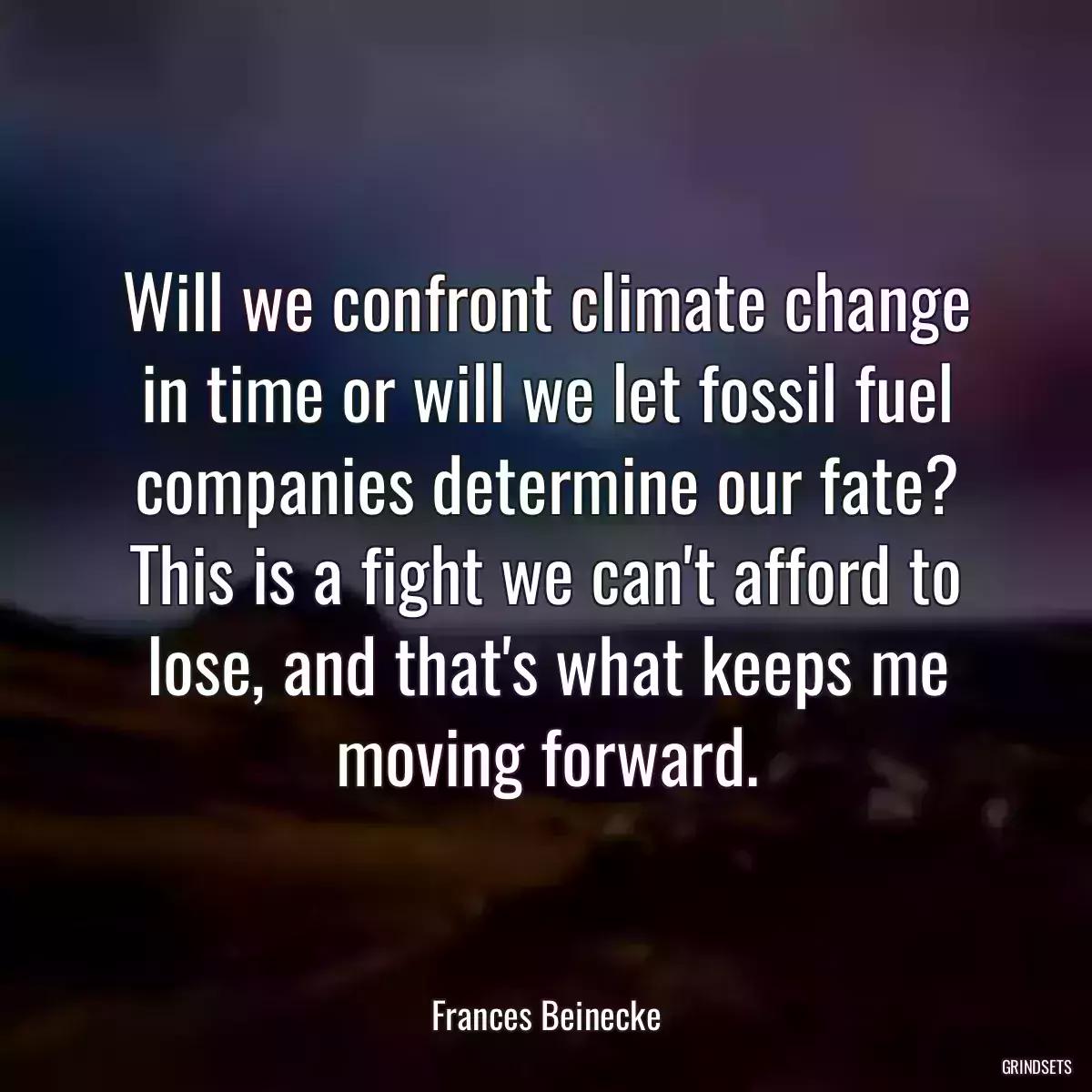 Will we confront climate change in time or will we let fossil fuel companies determine our fate? This is a fight we can\'t afford to lose, and that\'s what keeps me moving forward.