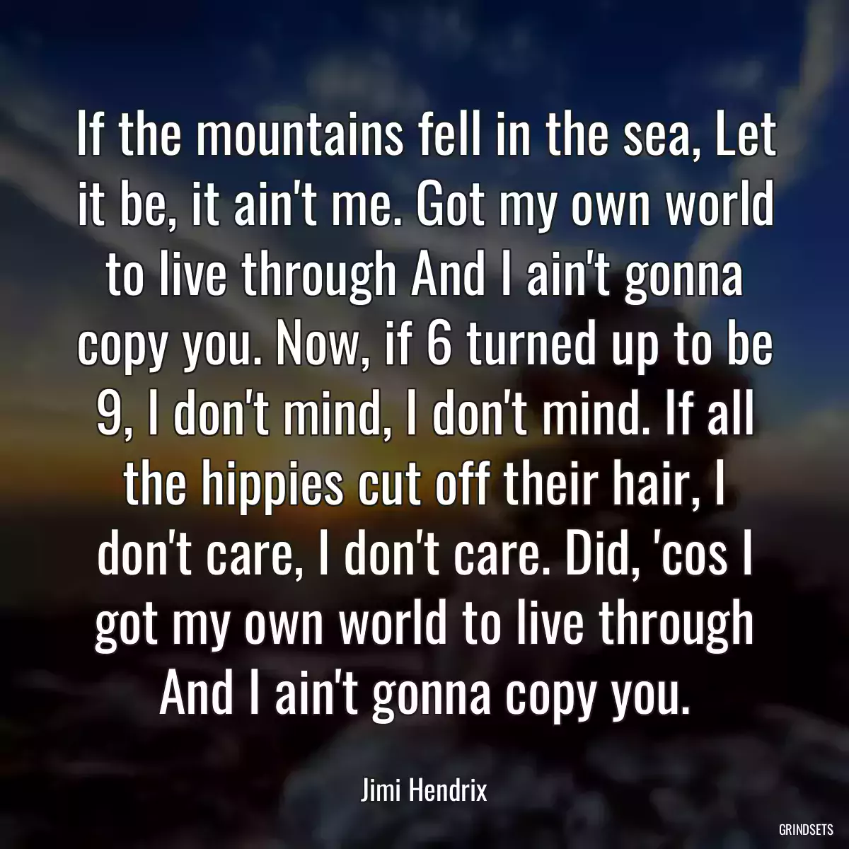 If the mountains fell in the sea, Let it be, it ain\'t me. Got my own world to live through And I ain\'t gonna copy you. Now, if 6 turned up to be 9, I don\'t mind, I don\'t mind. If all the hippies cut off their hair, I don\'t care, I don\'t care. Did, \'cos I got my own world to live through And I ain\'t gonna copy you.