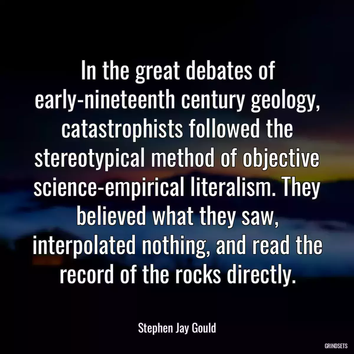 In the great debates of early-nineteenth century geology, catastrophists followed the stereotypical method of objective science-empirical literalism. They believed what they saw, interpolated nothing, and read the record of the rocks directly.