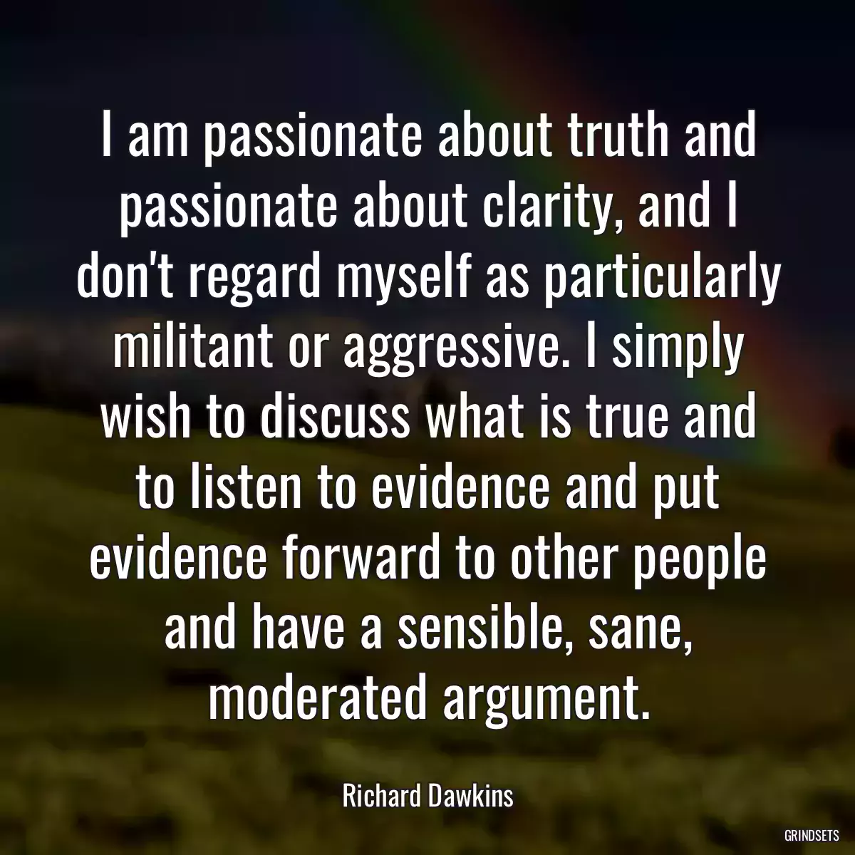 I am passionate about truth and passionate about clarity, and I don\'t regard myself as particularly militant or aggressive. I simply wish to discuss what is true and to listen to evidence and put evidence forward to other people and have a sensible, sane, moderated argument.