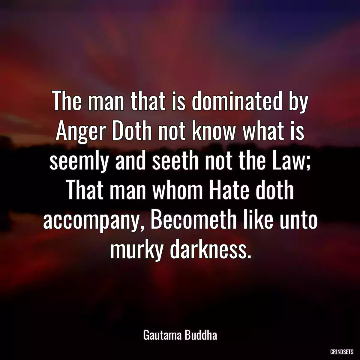 The man that is dominated by Anger Doth not know what is seemly and seeth not the Law; That man whom Hate doth accompany, Becometh like unto murky darkness.