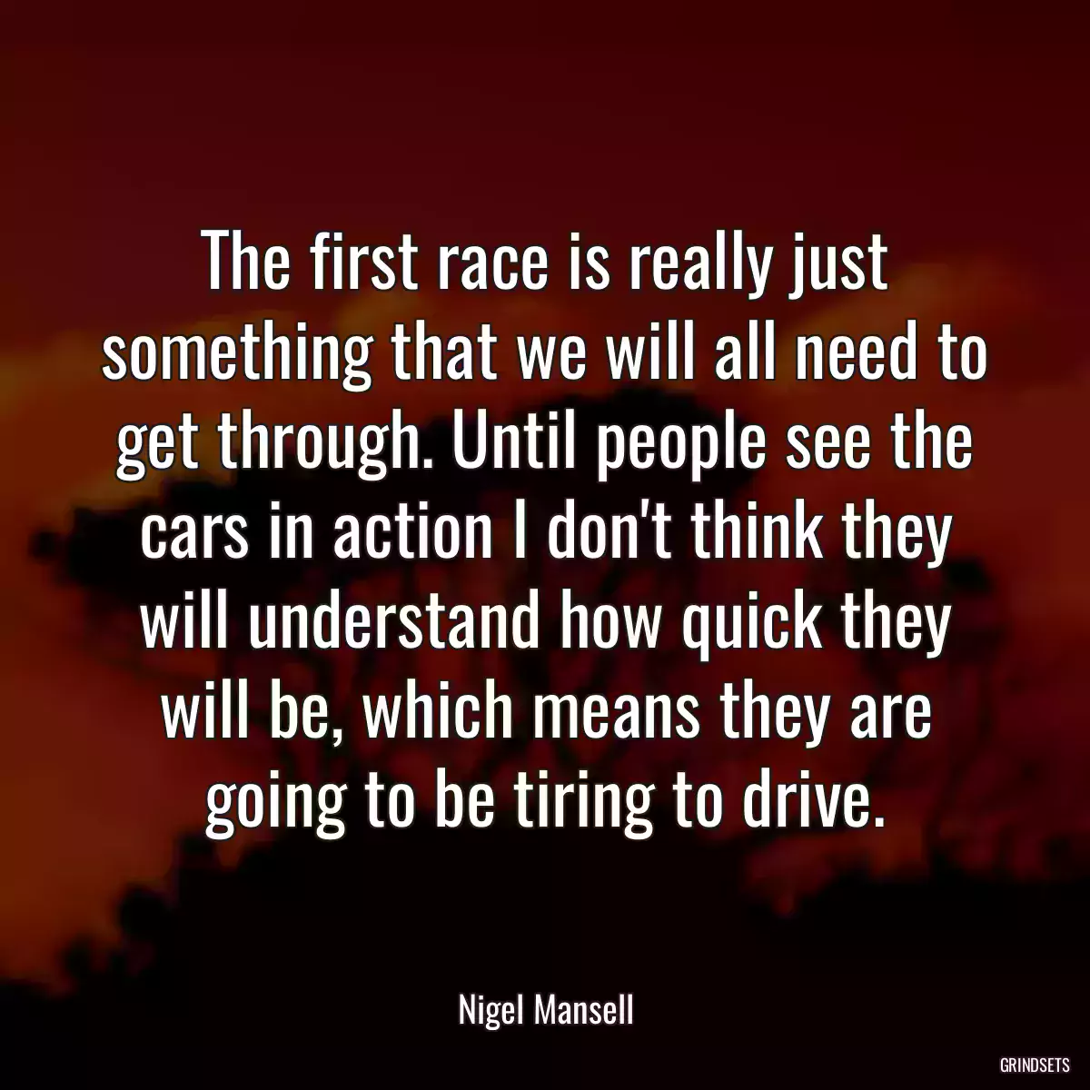 The first race is really just something that we will all need to get through. Until people see the cars in action I don\'t think they will understand how quick they will be, which means they are going to be tiring to drive.