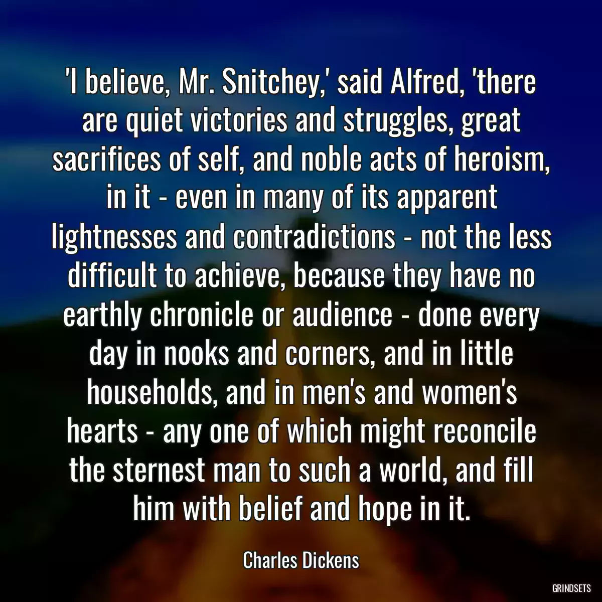 \'I believe, Mr. Snitchey,\' said Alfred, \'there are quiet victories and struggles, great sacrifices of self, and noble acts of heroism, in it - even in many of its apparent lightnesses and contradictions - not the less difficult to achieve, because they have no earthly chronicle or audience - done every day in nooks and corners, and in little households, and in men\'s and women\'s hearts - any one of which might reconcile the sternest man to such a world, and fill him with belief and hope in it.