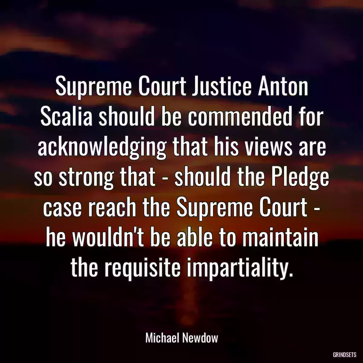 Supreme Court Justice Anton Scalia should be commended for acknowledging that his views are so strong that - should the Pledge case reach the Supreme Court - he wouldn\'t be able to maintain the requisite impartiality.