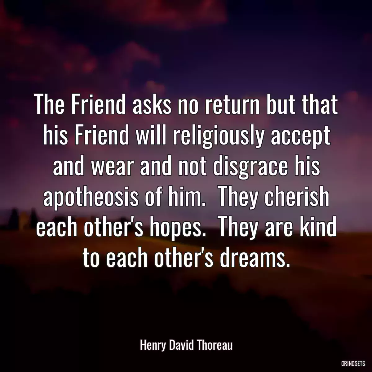 The Friend asks no return but that his Friend will religiously accept and wear and not disgrace his apotheosis of him.  They cherish each other\'s hopes.  They are kind to each other\'s dreams.