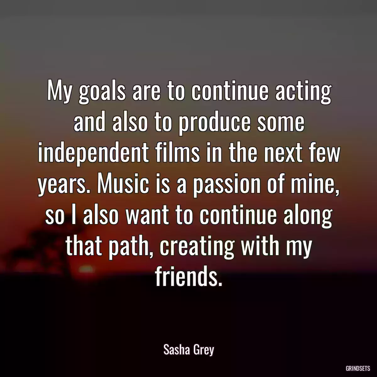 My goals are to continue acting and also to produce some independent films in the next few years. Music is a passion of mine, so I also want to continue along that path, creating with my friends.