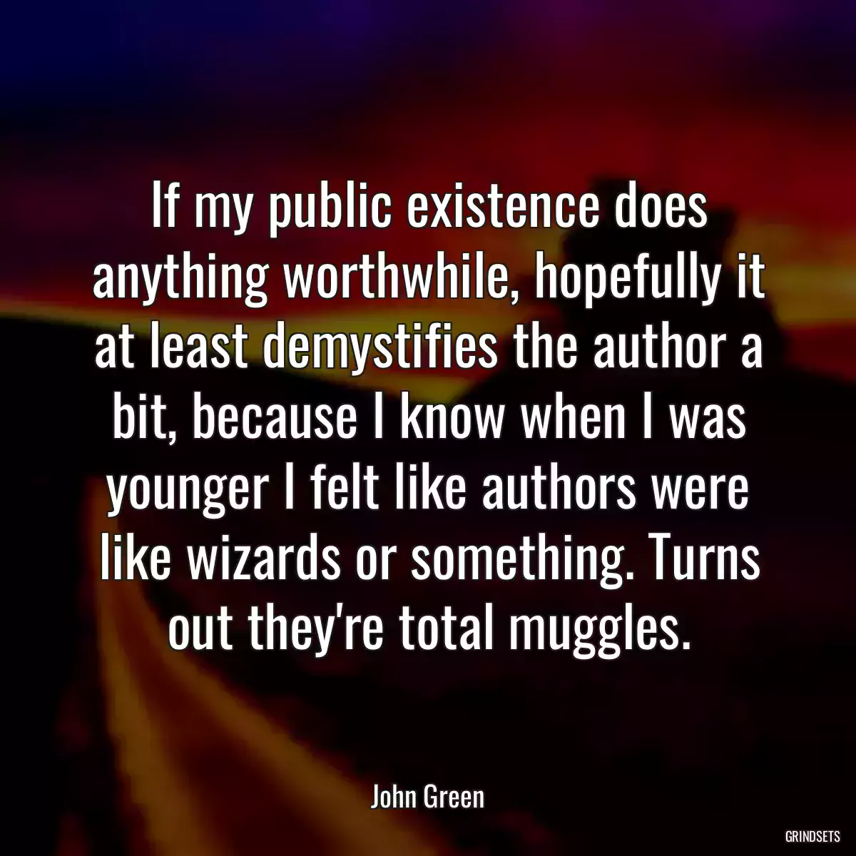 If my public existence does anything worthwhile, hopefully it at least demystifies the author a bit, because I know when I was younger I felt like authors were like wizards or something. Turns out they\'re total muggles.