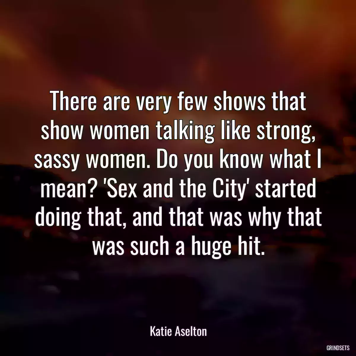 There are very few shows that show women talking like strong, sassy women. Do you know what I mean? \'Sex and the City\' started doing that, and that was why that was such a huge hit.